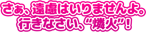 さぁ、遠慮はいりませんよ。 行きなさい、“燐火”！